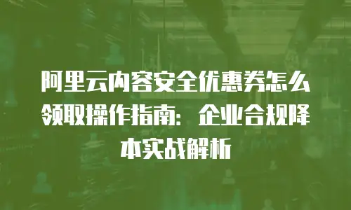 阿里云内容安全优惠券怎么领取操作指南：企业合规降本实战解析