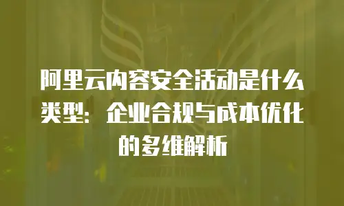 阿里云内容安全活动是什么类型：企业合规与成本优化的多维解析