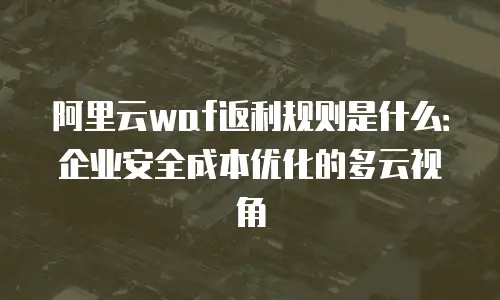 阿里云waf返利规则是什么：企业安全成本优化的多云视角