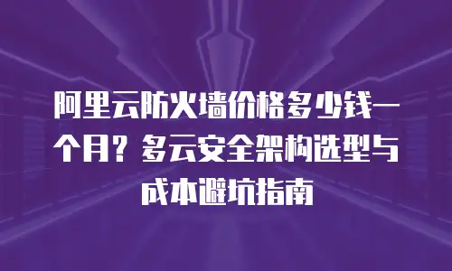 阿里云防火墙价格多少钱一个月？多云安全架构选型与成本避坑指南