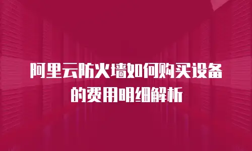 阿里云防火墙如何购买设备的费用明细解析