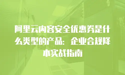 阿里云内容安全优惠券是什么类型的产品：企业合规降本实战指南