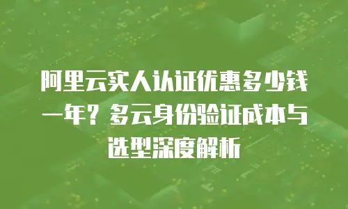 阿里云实人认证优惠多少钱一年？多云身份验证成本与选型深度解析