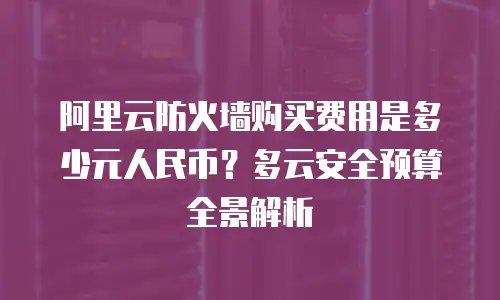 阿里云防火墙购买费用是多少元人民币？多云安全预算全景解析