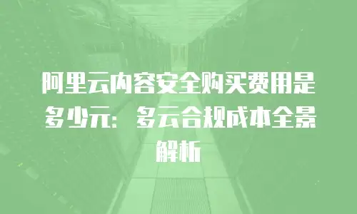 阿里云内容安全购买费用是多少元：多云合规成本全景解析