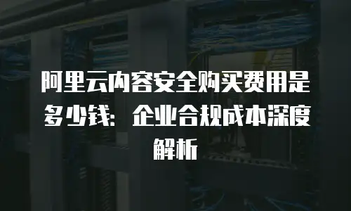 阿里云内容安全购买费用是多少钱：企业合规成本深度解析