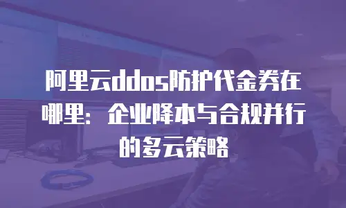 阿里云ddos防护代金券在哪里：企业降本与合规并行的多云策略