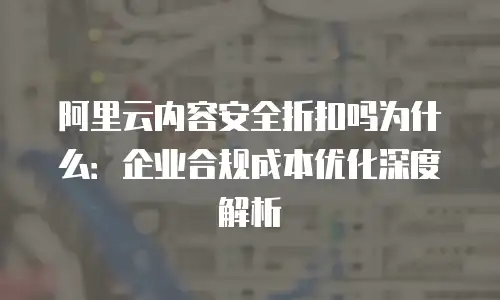 阿里云内容安全折扣吗为什么：企业合规成本优化深度解析