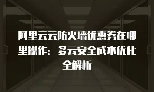阿里云云防火墙优惠券在哪里操作：多云安全成本优化全解析