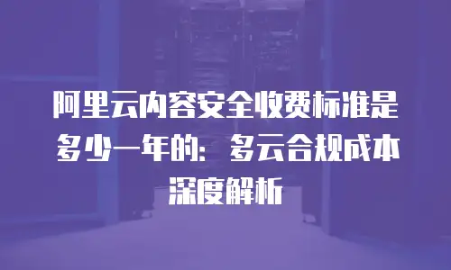 阿里云内容安全收费标准是多少一年的：多云合规成本深度解析