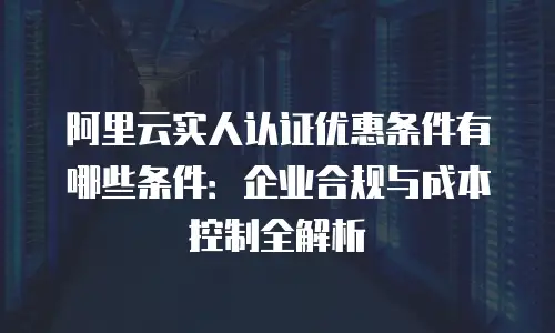 阿里云实人认证优惠条件有哪些条件：企业合规与成本控制全解析