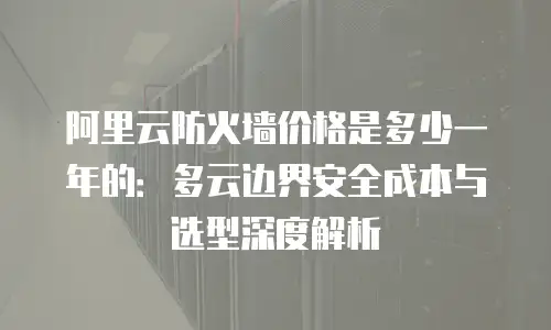 阿里云防火墙价格是多少一年的：多云边界安全成本与选型深度解析