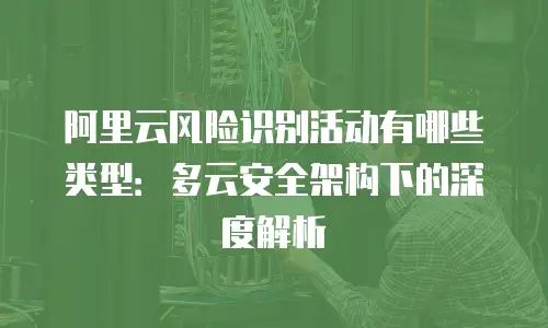 阿里云风险识别活动有哪些类型：多云安全架构下的深度解析