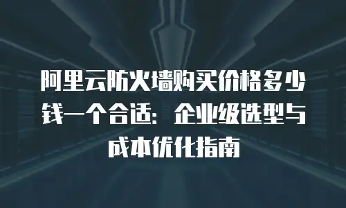 阿里云防火墙购买价格多少钱一个合适：企业级选型与成本优化指南