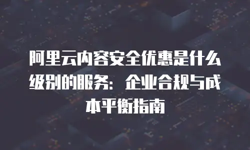 阿里云内容安全优惠是什么级别的服务：企业合规与成本平衡指南