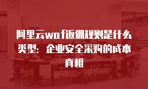 阿里云waf返佣规则是什么类型：企业安全采购的成本真相