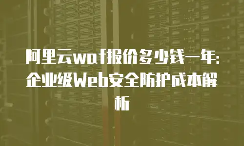 阿里云waf报价多少钱一年：企业级Web安全防护成本解析