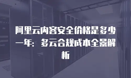 阿里云内容安全价格是多少一年：多云合规成本全景解析