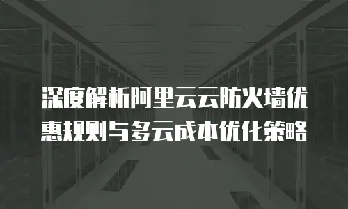 深度解析阿里云云防火墙优惠规则与多云成本优化策略