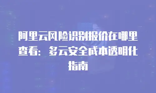 阿里云风险识别报价在哪里查看：多云安全成本透明化指南