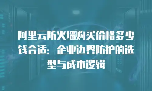 阿里云防火墙购买价格多少钱合适：企业边界防护的选型与成本逻辑