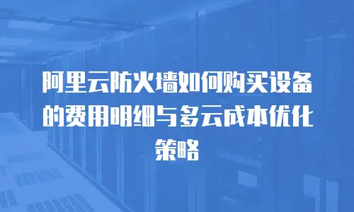 阿里云防火墙如何购买设备的费用明细与多云成本优化策略