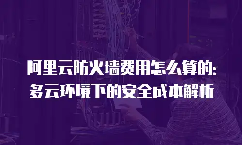 阿里云防火墙费用怎么算的：多云环境下的安全成本解析
