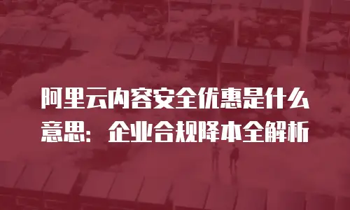 阿里云内容安全优惠是什么意思：企业合规降本全解析