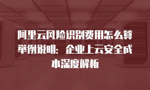 阿里云风险识别费用怎么算举例说明：企业上云安全成本深度解析