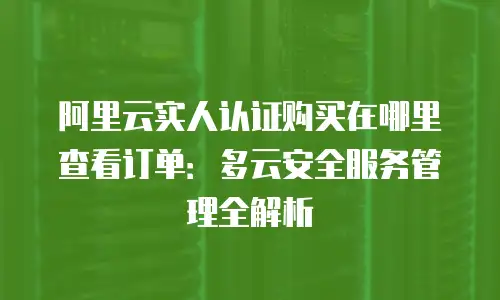 阿里云实人认证购买在哪里查看订单：多云安全服务管理全解析