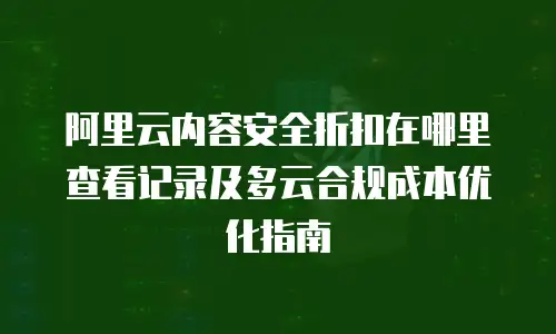 阿里云内容安全折扣在哪里查看记录及多云合规成本优化指南