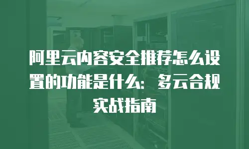 阿里云内容安全推荐怎么设置的功能是什么：多云合规实战指南