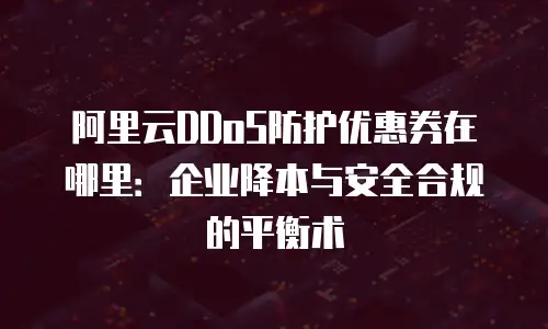 阿里云DDoS防护优惠券在哪里：企业降本与安全合规的平衡术