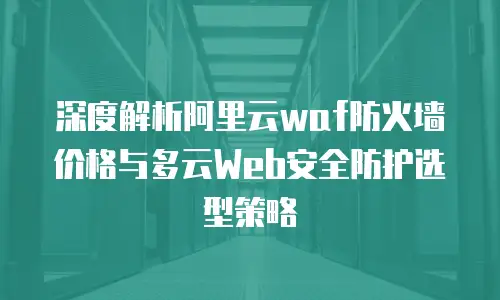 深度解析阿里云waf防火墙价格与多云Web安全防护选型策略