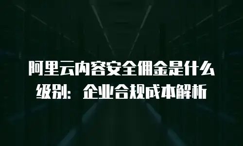 阿里云内容安全佣金是什么级别：企业合规成本解析