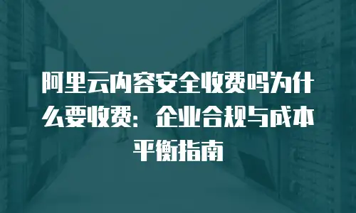 阿里云内容安全收费吗为什么要收费：企业合规与成本平衡指南