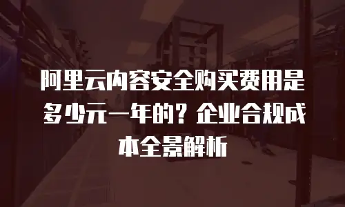 阿里云内容安全购买费用是多少元一年的？企业合规成本全景解析
