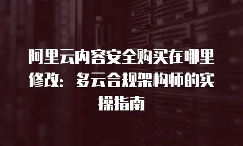 阿里云内容安全购买在哪里修改：多云合规架构师的实操指南