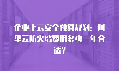 企业上云安全预算规划：阿里云防火墙费用多少一年合适？
