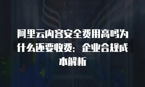 阿里云内容安全费用高吗为什么还要收费：企业合规成本解析