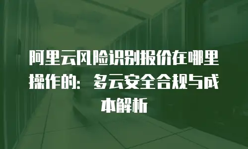 阿里云风险识别报价在哪里操作的：多云安全合规与成本解析