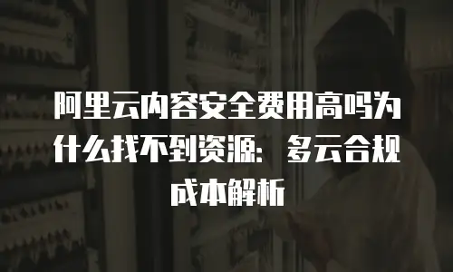 阿里云内容安全费用高吗为什么找不到资源：多云合规成本解析