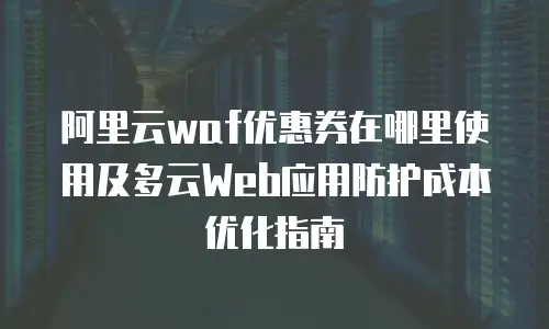 阿里云waf优惠券在哪里使用及多云Web应用防护成本优化指南