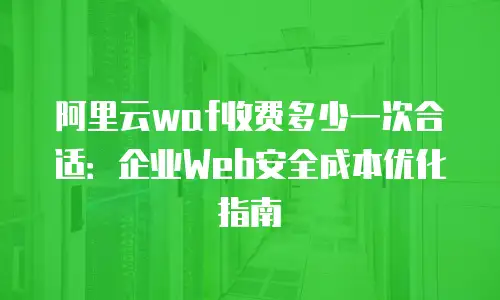 阿里云waf收费多少一次合适：企业Web安全成本优化指南