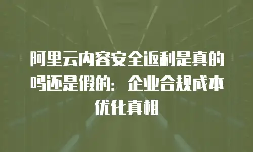 阿里云内容安全返利是真的吗还是假的：企业合规成本优化真相