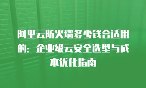 阿里云防火墙多少钱合适用的：企业级云安全选型与成本优化指南