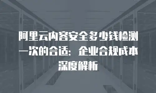 阿里云内容安全多少钱检测一次的合适：企业合规成本深度解析