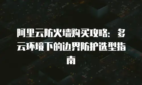 阿里云防火墙购买攻略：多云环境下的边界防护选型指南
