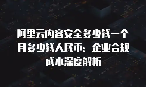 阿里云内容安全多少钱一个月多少钱人民币：企业合规成本深度解析