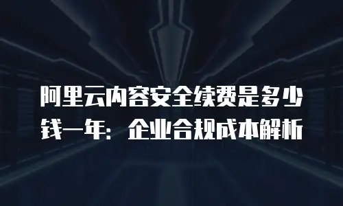 阿里云内容安全续费是多少钱一年：企业合规成本解析